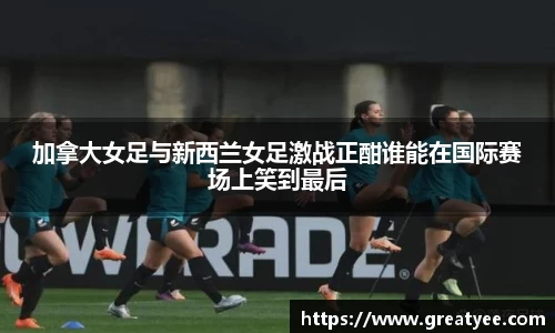 加拿大女足与新西兰女足激战正酣谁能在国际赛场上笑到最后